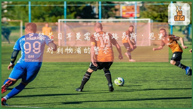 巴黎圣日耳曼需警惕路易斯·恩里克对利物浦的警示