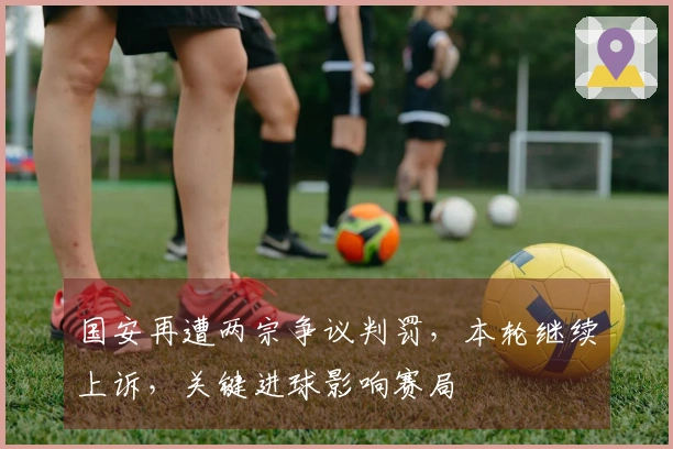 国安再遭两宗争议判罚，本轮继续上诉，关键进球影响赛局