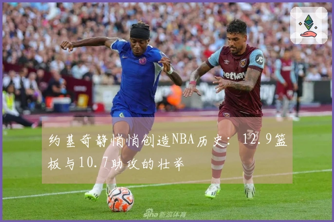 约基奇静悄悄创造NBA历史：12.9篮板与10.7助攻的壮举