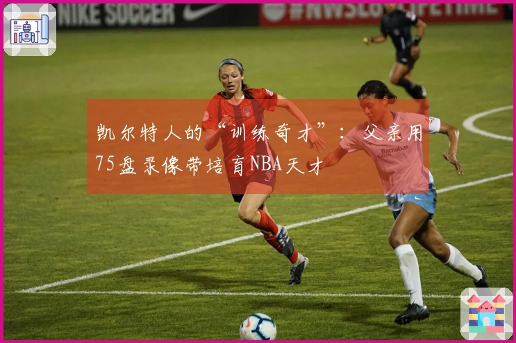 凯尔特人的“训练奇才”：父亲用75盘录像带培育NBA天才