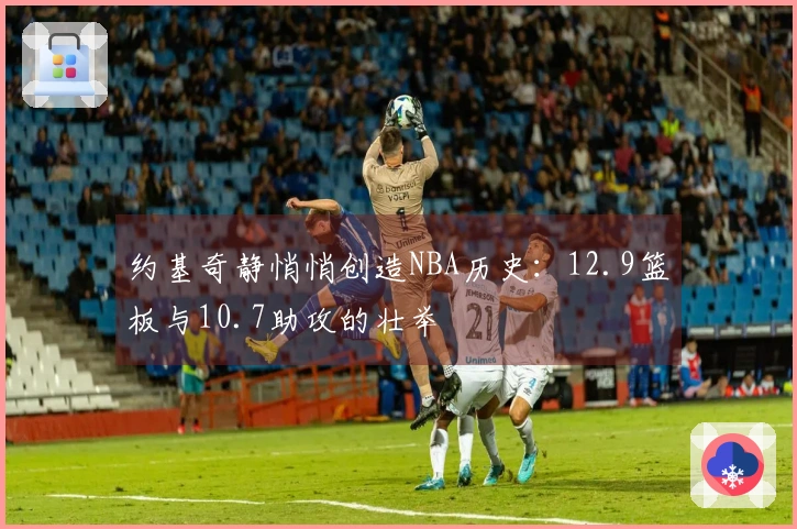 约基奇静悄悄创造NBA历史：12.9篮板与10.7助攻的壮举